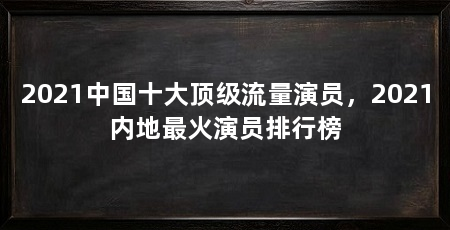 2021中国十大顶级流量演员，2021内地最火演员排行榜