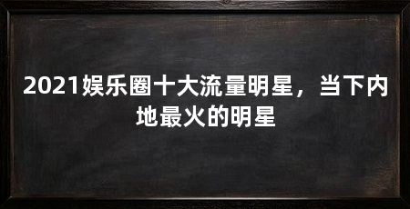 2021娱乐圈十大流量明星，当下内地最火的明星