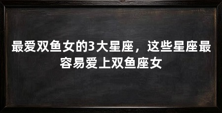 最爱双鱼女的3大星座，这些星座最容易爱上双鱼座女