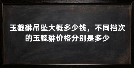 玉貔貅吊坠大概多少钱，不同档次的玉貔貅价格分别是多少