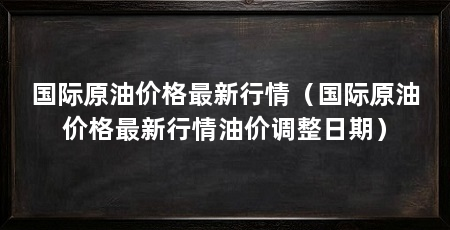 国际原油价格最新行情(国际原油价格最新行情油价调整日期)