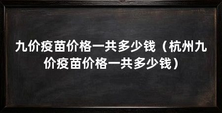 九价疫苗价格一共多少钱(杭州九价疫苗价格一共多少钱)
