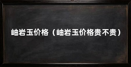 岫岩玉价格(岫岩玉价格贵不贵)