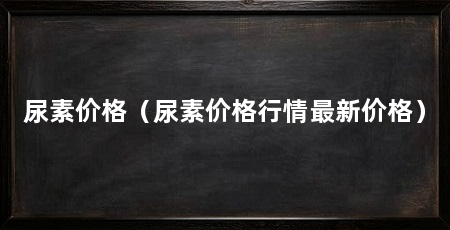尿素价格（尿素价格行情最新价格）