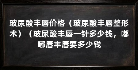 玻尿酸丰唇价格（玻尿酸丰唇整形术）（玻尿酸丰唇一针多少钱，嘟嘟唇丰唇要多少钱