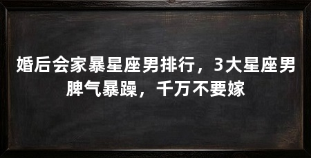 婚后会家暴星座男排行,3大星座男脾气暴躁,千万不要嫁