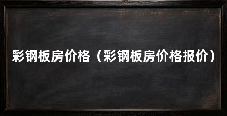 彩钢板房价格（彩钢板房价格报价）
