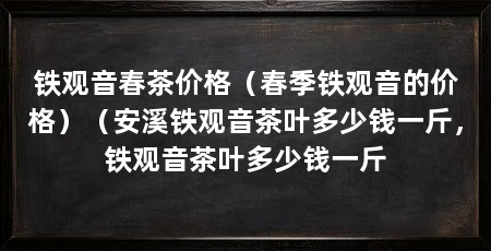铁观音春茶价格（春季铁观音的价格）（安溪铁观音茶叶多少钱一斤，铁观音茶叶多少钱一斤