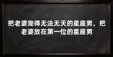 把老婆宠得无法无天的星座男，把老婆放在第一位的星座男