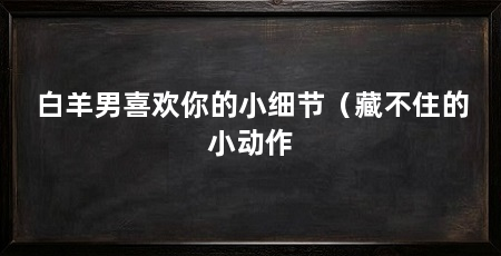 白羊男喜欢你的小细节(藏不住的小动作