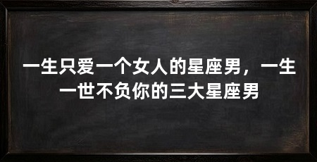 一生只爱一个女人的星座男,一生一世不负你的三大星座男