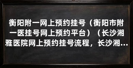 衡阳附一网上预约挂号（衡阳市附一医挂号网上预约平台）（长沙湘雅医院网上预约挂号流程，长沙湘雅医院挂号网