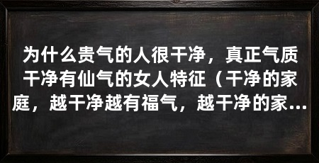 为什么贵气的人很干净，真正气质干净有仙气的女人特征（干净的家庭，越干净越有福气，越干净的家庭，越有福气