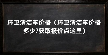 环卫清洁车价格（环卫清洁车价格多少?获取报价点这里）