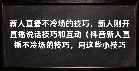 新人直播不冷场的技巧,新人刚开直播说话技巧和互动(抖音新人直播不冷场的技巧,用这些小技巧