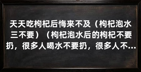 天天吃枸杞后悔来不及(枸杞泡水三不要)(枸杞泡水后的枸杞不要扔,很多人喝水不要扔,很多人不清楚