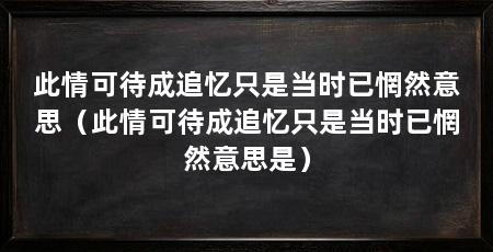 此情可待成追忆只是当时已惘然意思(此情可待成追忆只是当时已惘然意思是)