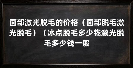 面部激光脱毛的价格（面部脱毛激光脱毛）（冰点脱毛多少钱激光脱毛多少钱一般