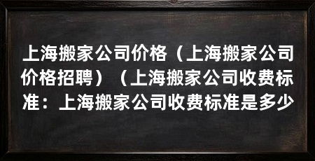 上海搬家公司价格(上海搬家公司价格招聘)(上海搬家公司收费标准:上海搬家公司收费标准是多少
