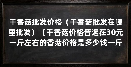 干香菇批发价格（干香菇批发在哪里批发）（干香菇价格普遍在30元一斤左右的香菇价格是多少钱一斤