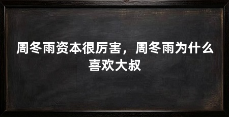 周冬雨资本很厉害,周冬雨为什么喜欢大叔