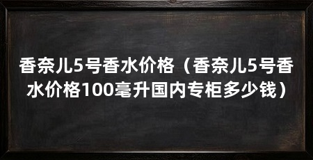 香奈儿5号香水价格（香奈儿5号香水价格100毫升国内专柜多少钱）