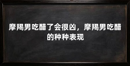 摩羯男吃醋了会很凶，摩羯男吃醋的种种表现