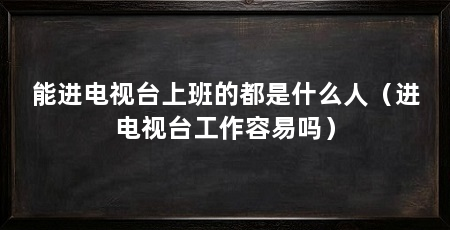 能进电视台上班的都是什么人（进电视台工作容易吗）