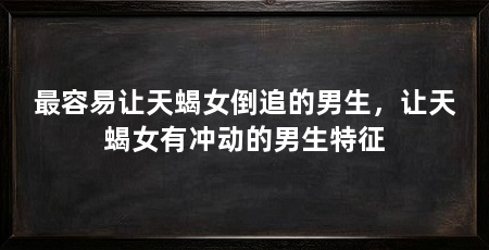 最容易让天蝎女倒追的男生，让天蝎女有冲动的男生特征