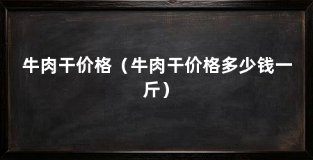 牛肉干价格(牛肉干价格多少钱一斤)