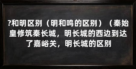 ?和明区别（明和鸣的区别）（秦始皇修筑秦长城，明长城的西边到达了嘉峪关，明长城的区别