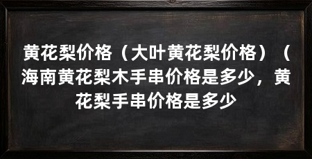 黄花梨价格（大叶黄花梨价格）（海南黄花梨木手串价格是多少，黄花梨手串价格是多少