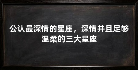 公认最深情的星座，深情并且足够温柔的三大星座