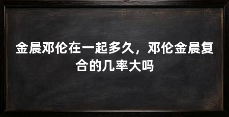 金晨邓伦在一起多久,邓伦金晨复合的几率大吗