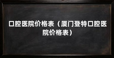 口腔医院价格表（厦门登特口腔医院价格表）