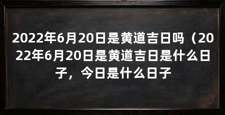 2022年6月20日是黄道吉日吗（2022年6月20日是黄道吉日是什么日子，今日是什么日子