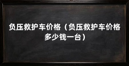 负压救护车价格（负压救护车价格多少钱一台）