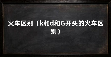 火车区别（k和d和G开头的火车区别）