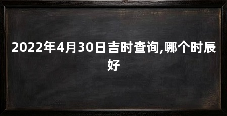 2022年4月30日吉时查询,哪个时辰好