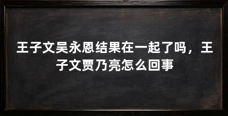 王子文吴永恩结果在一起了吗,王子文贾乃亮怎么回事