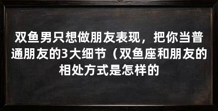 双鱼男只想做朋友表现，把你当普通朋友的3大细节（双鱼座和朋友的相处方式是怎样的
