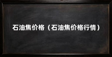 石油焦价格（石油焦价格行情）