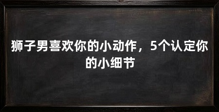 狮子男喜欢你的小动作，5个认定你的小细节