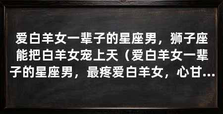 爱白羊女一辈子的星座男，狮子座能把白羊女宠上天（爱白羊女一辈子的星座男，最疼爱白羊女，心甘情愿为对方付出