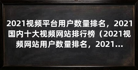 2021视频平台用户数量排名，2021国内十大视频网站排行榜（2021视频网站用户数量排名，2021国内十大视频网站排行榜