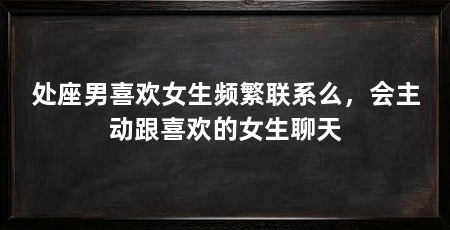 处座男喜欢女生频繁联系么，会主动跟喜欢的女生聊天
