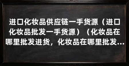 进口化妆品供应链一手货源(进口化妆品批发一手货源)(化妆品在哪里批发进货,化妆品在哪里批发进货渠道