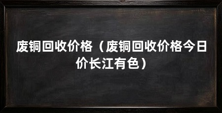 废铜回收价格(废铜回收价格今日价长江有色)