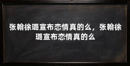 张翰徐璐宣布恋情真的么,张翰徐璐宣布恋情真的么