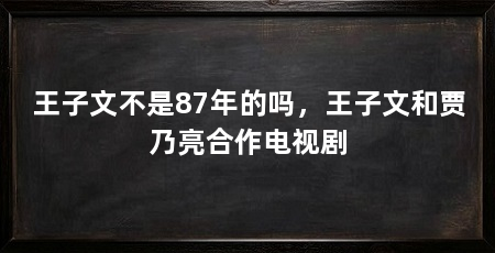 王子文不是87年的吗,王子文和贾乃亮合作电视剧